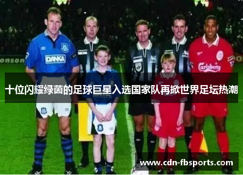 十位闪耀绿茵的足球巨星入选国家队再掀世界足坛热潮