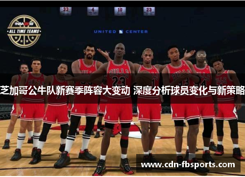 芝加哥公牛队新赛季阵容大变动 深度分析球员变化与新策略 芝加哥公牛队新赛季阵容大变动 深度分析球员变化与新策略