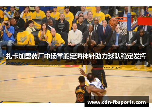 扎卡加盟药厂中场掌舵定海神针助力球队稳定发挥 扎卡加盟药厂中场掌舵定海神针助力球队稳定发挥