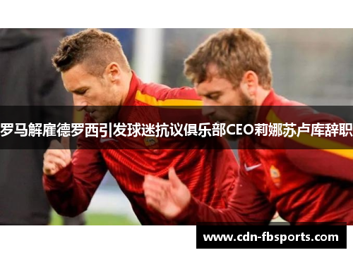 罗马解雇德罗西引发球迷抗议俱乐部CEO莉娜苏卢库辞职 罗马解雇德罗西引发球迷抗议俱乐部CEO莉娜苏卢库辞职
