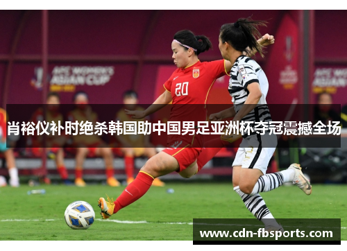 肖裕仪补时绝杀韩国助中国男足亚洲杯夺冠震撼全场
