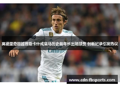 莫德里奇超越普斯卡什成皇马历史最年长出场球员 创新纪录引发热议 莫德里奇超越普斯卡什成皇马历史最年长出场球员 创新纪录引发热议