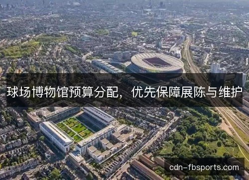球场博物馆预算分配,优先保障展陈与维护 球场博物馆预算分配,优先保障展陈与维护