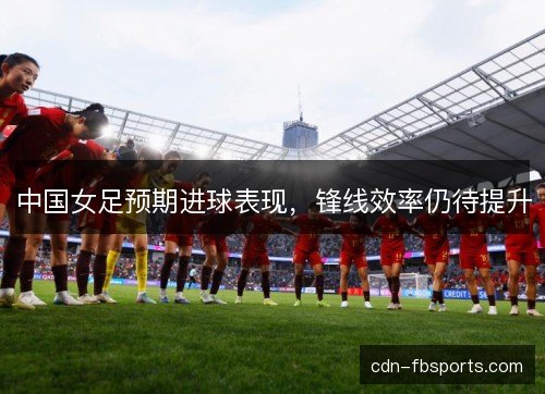 中国女足预期进球表现,锋线效率仍待提升 中国女足预期进球表现,锋线效率仍待提升
